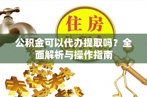 怀宁公积金可以代办提取吗？全面解析与操作指南