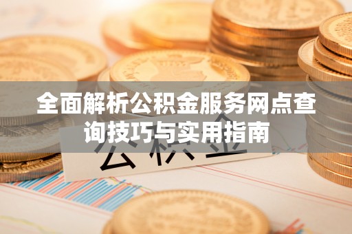 怀宁全面解析公积金服务网点查询技巧与实用指南