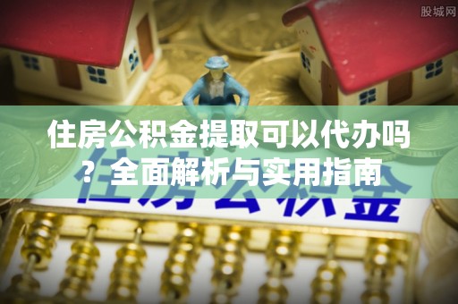 怀宁住房公积金提取可以代办吗？全面解析与实用指南