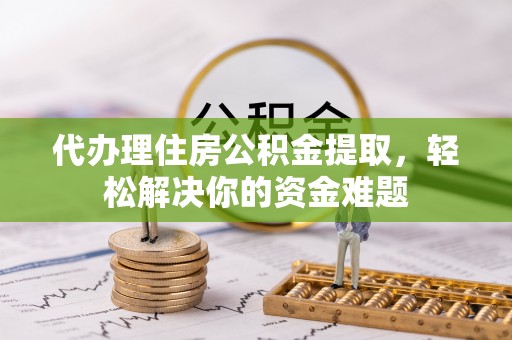 怀宁代办理住房公积金提取，轻松解决你的资金难题