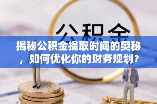 怀宁揭秘公积金提取时间的奥秘，如何优化你的财务规划？