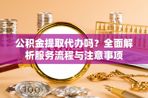 怀宁公积金提取代办吗？全面解析服务流程与注意事项