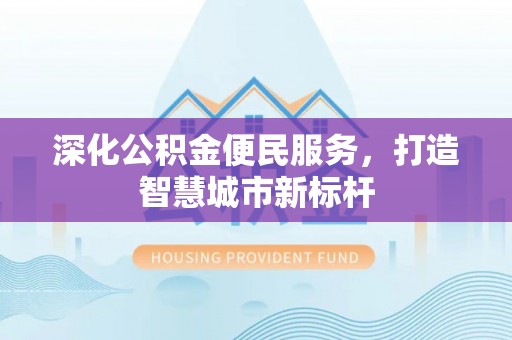 怀宁深化公积金便民服务，打造智慧城市新标杆
