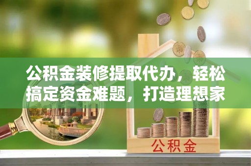 怀宁公积金装修提取代办，轻松搞定资金难题，打造理想家居