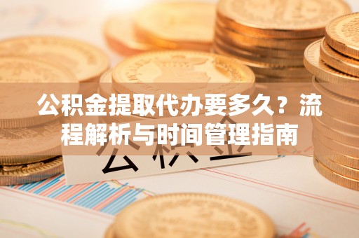 怀宁公积金提取代办要多久？流程解析与时间管理指南