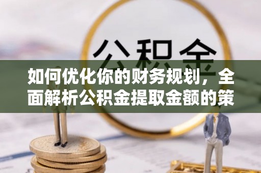 怀宁如何优化你的财务规划，全面解析公积金提取金额的策略与技巧