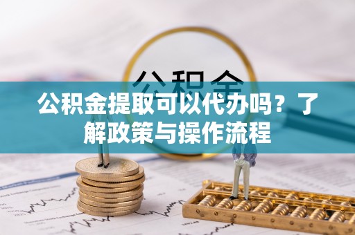 怀宁公积金提取可以代办吗？了解政策与操作流程