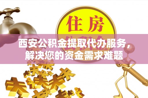 怀宁西安公积金提取代办服务，解决您的资金需求难题