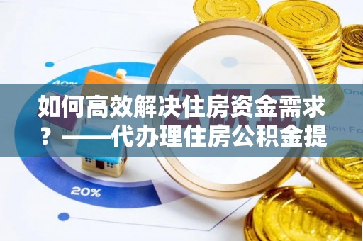 怀宁如何高效解决住房资金需求？——代办理住房公积金提取服务全解析