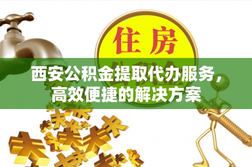 怀宁西安公积金提取代办服务，高效便捷的解决方案