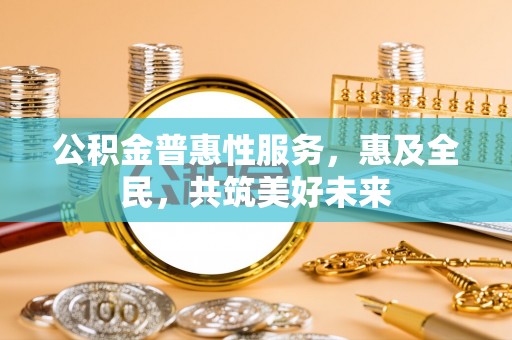 怀宁公积金普惠性服务，惠及全民，共筑美好未来