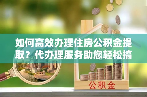 怀宁如何高效办理住房公积金提取？代办理服务助您轻松搞定