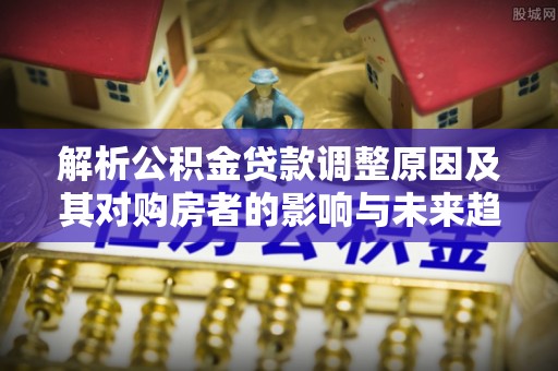 怀宁解析公积金贷款调整原因及其对购房者的影响与未来趋势