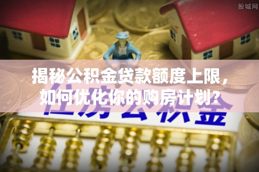怀宁揭秘公积金贷款额度上限，如何优化你的购房计划？