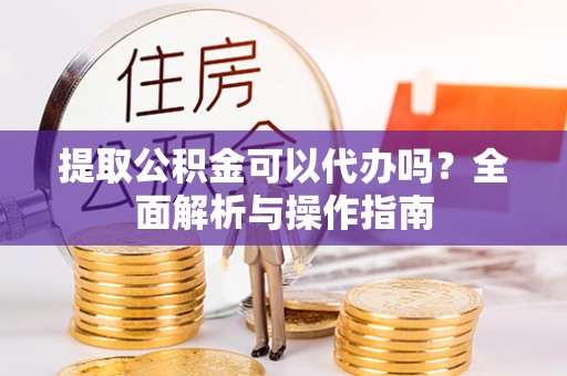 怀宁提取公积金可以代办吗？全面解析与操作指南