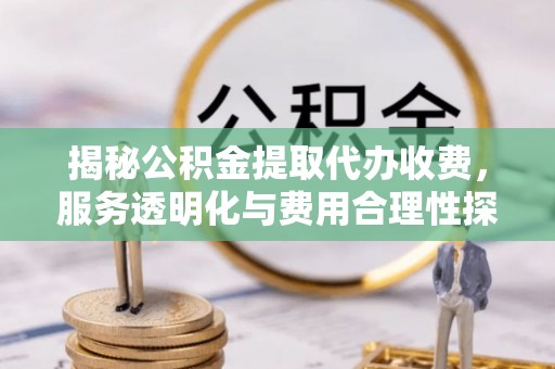 怀宁揭秘公积金提取代办收费，服务透明化与费用合理性探讨